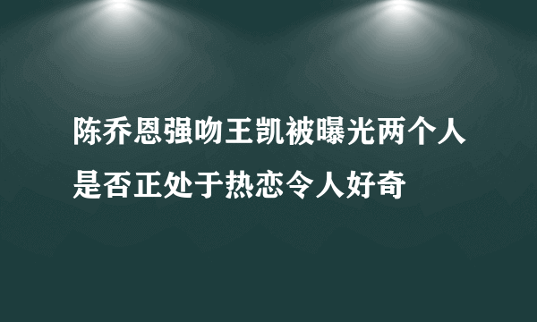 陈乔恩强吻王凯被曝光两个人是否正处于热恋令人好奇