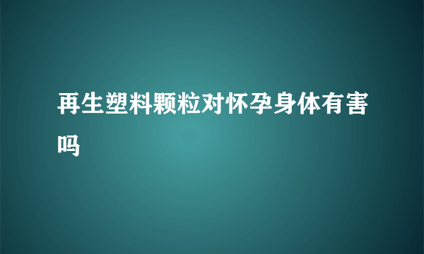 再生塑料颗粒对怀孕身体有害吗