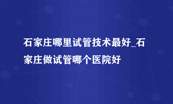 石家庄哪里试管技术最好_石家庄做试管哪个医院好