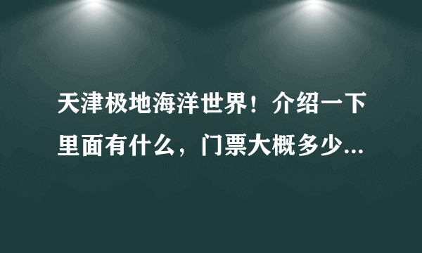 天津极地海洋世界！介绍一下里面有什么，门票大概多少钱？要包括全部...