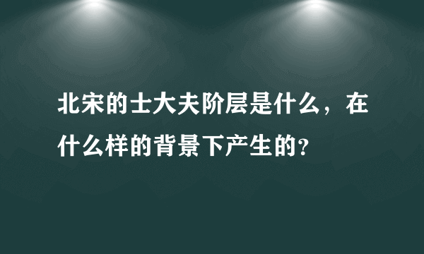 北宋的士大夫阶层是什么，在什么样的背景下产生的？