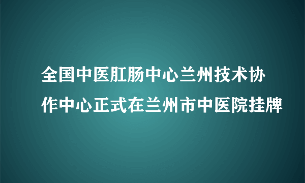 全国中医肛肠中心兰州技术协作中心正式在兰州市中医院挂牌