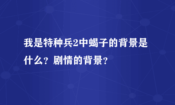 我是特种兵2中蝎子的背景是什么？剧情的背景？