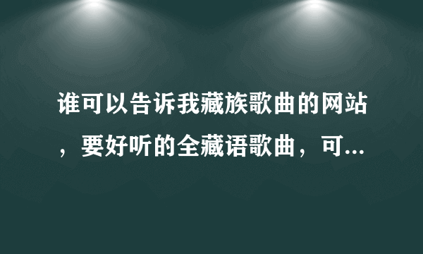 谁可以告诉我藏族歌曲的网站，要好听的全藏语歌曲，可以下载的，