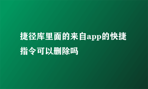 捷径库里面的来自app的快捷指令可以删除吗