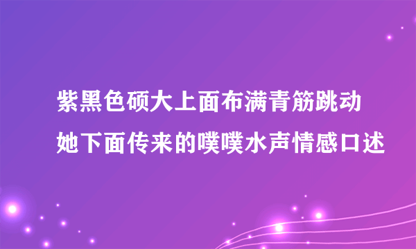 紫黑色硕大上面布满青筋跳动她下面传来的噗噗水声情感口述