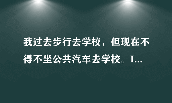 我过去步行去学校，但现在不得不坐公共汽车去学校。I   school, but now I   go to school   .