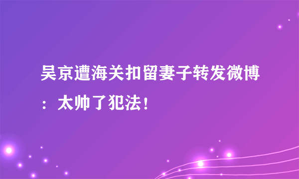 吴京遭海关扣留妻子转发微博：太帅了犯法！