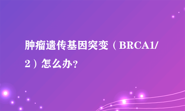 肿瘤遗传基因突变（BRCA1/2）怎么办？