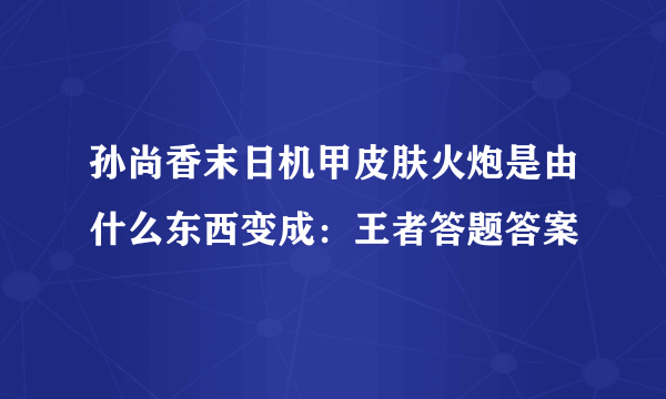 孙尚香末日机甲皮肤火炮是由什么东西变成：王者答题答案