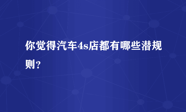 你觉得汽车4s店都有哪些潜规则？