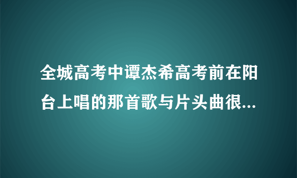 全城高考中谭杰希高考前在阳台上唱的那首歌与片头曲很像，但应该不是同一首吧，因为两首歌的高潮都不一...