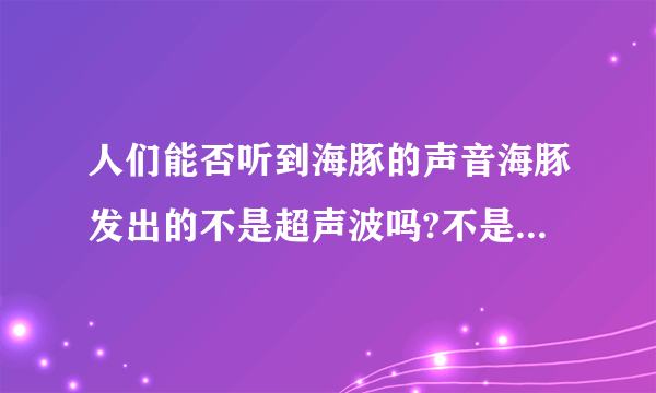 人们能否听到海豚的声音海豚发出的不是超声波吗?不是高于人耳听觉上限了吗?但是又有海豚音,又能听到海豚“嗞嗞”的声音.怎么