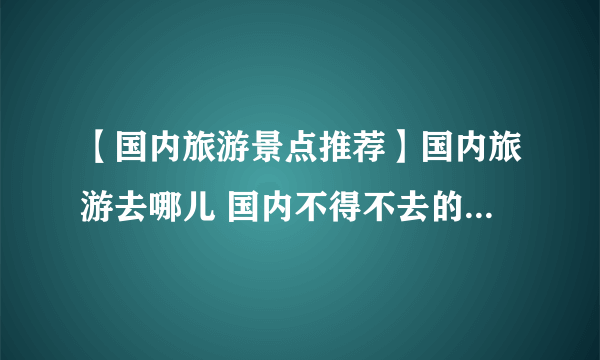 【国内旅游景点推荐】国内旅游去哪儿 国内不得不去的10大旅游景点