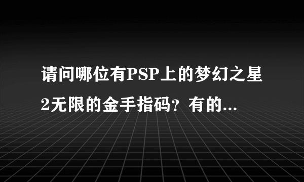 请问哪位有PSP上的梦幻之星2无限的金手指码？有的话，能贴给我吗？ 注：我系统是5.50 P4，游戏ISO是原版的