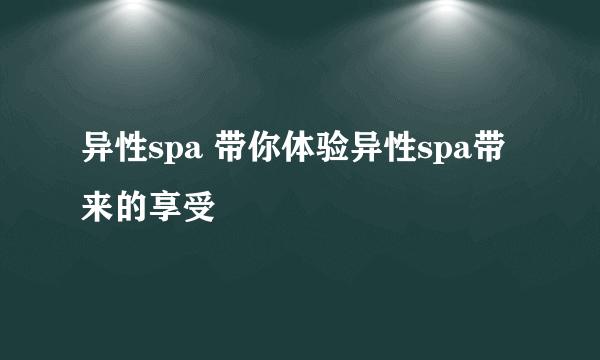 异性spa 带你体验异性spa带来的享受