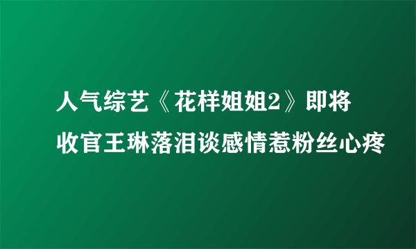 人气综艺《花样姐姐2》即将收官王琳落泪谈感情惹粉丝心疼