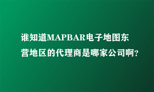 谁知道MAPBAR电子地图东营地区的代理商是哪家公司啊？