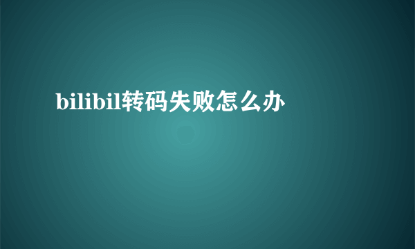 bilibil转码失败怎么办