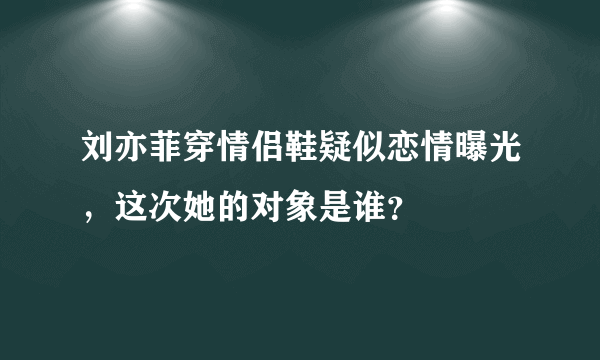 刘亦菲穿情侣鞋疑似恋情曝光，这次她的对象是谁？