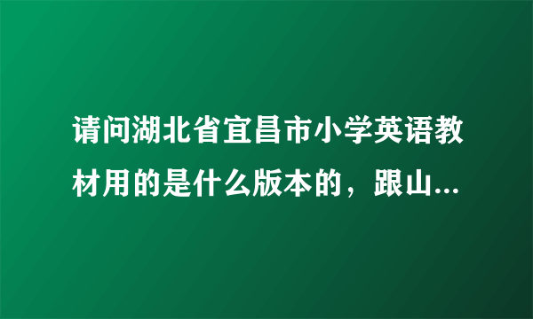 请问湖北省宜昌市小学英语教材用的是什么版本的，跟山西省的是一样的不？最好具体讲一下，谢谢！！！