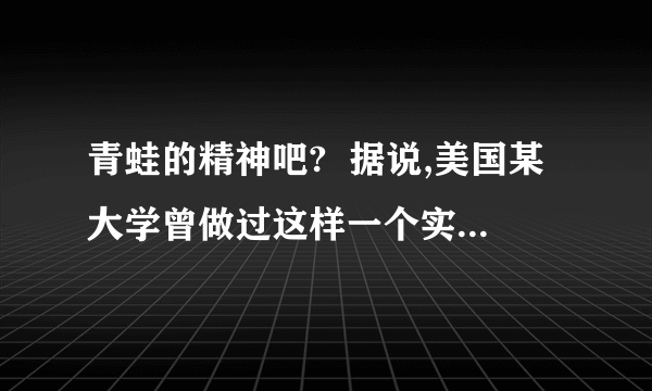 青蛙的精神吧?  据说,美国某大学曾做过这样一个实验：把一只青蛙扔进热水锅,在生死存亡的关键时刻,这只青蛙奋力一跃,竟然跳出锅外,安然逃生.过了一会儿,他们又把这只青蛙放到一个盛满凉水的锅中,青蛙游得逍遥自在,怡然自得.这时,他们悄悄地从锅下加热、待到青蛙觉得出水温提高危及生命时,却再也没有那一跃的力量,而只能葬身锅底.这是为什麼?