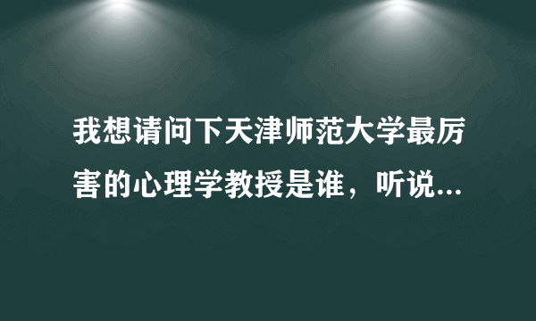 我想请问下天津师范大学最厉害的心理学教授是谁，听说是天师的最厉害的两个人之一，请问是哪位教授啊