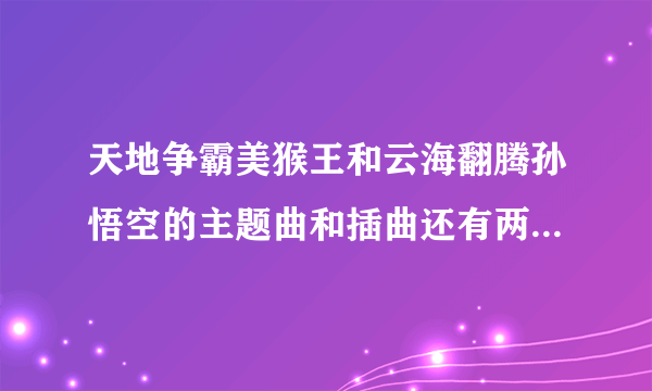 天地争霸美猴王和云海翻腾孙悟空的主题曲和插曲还有两首曲子的歌词？