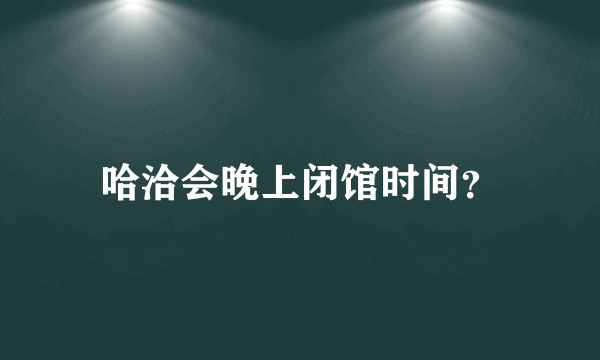 哈洽会晚上闭馆时间？