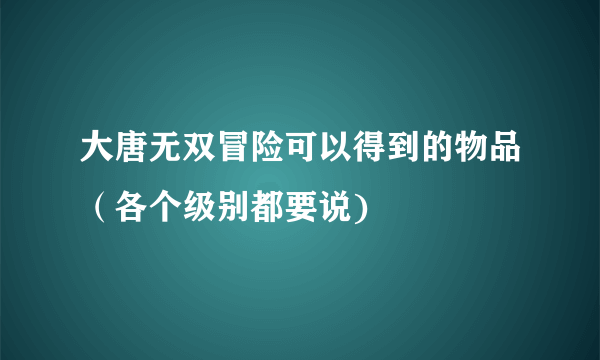 大唐无双冒险可以得到的物品（各个级别都要说)