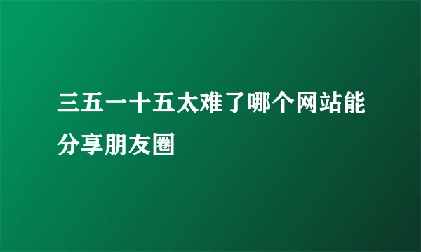 三五一十五太难了哪个网站能分享朋友圈