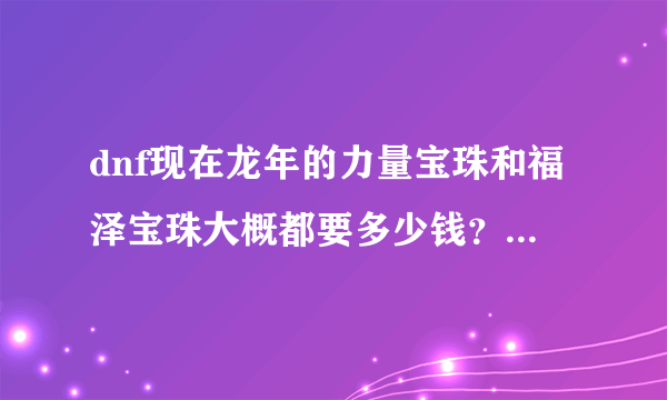 dnf现在龙年的力量宝珠和福泽宝珠大概都要多少钱？还有今年的尊御宝珠大概知多少钱？我上海3的