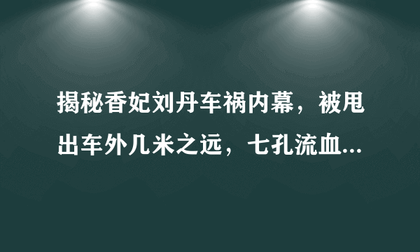 揭秘香妃刘丹车祸内幕，被甩出车外几米之远，七孔流血体无完肤！