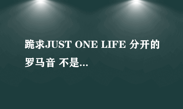 跪求JUST ONE LIFE 分开的罗马音 不是那种密密麻麻的挤在一起的 ..跪求分开的！