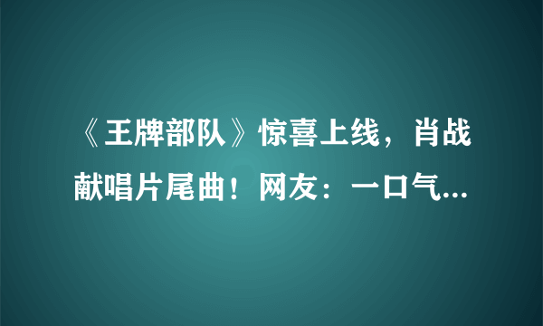 《王牌部队》惊喜上线，肖战献唱片尾曲！网友：一口气追了6集