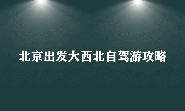 北京出发大西北自驾游攻略