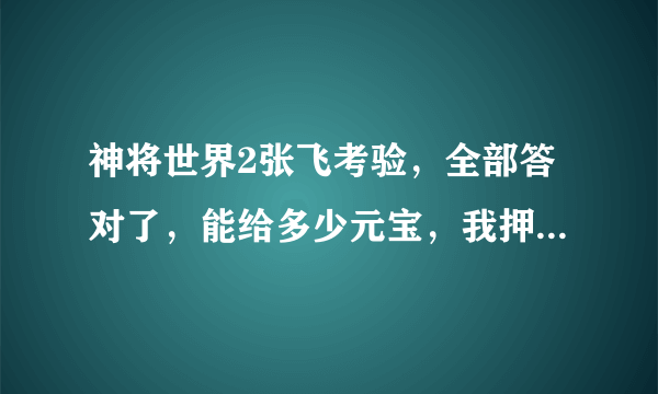 神将世界2张飞考验，全部答对了，能给多少元宝，我押40元宝的