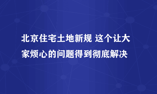 北京住宅土地新规 这个让大家烦心的问题得到彻底解决