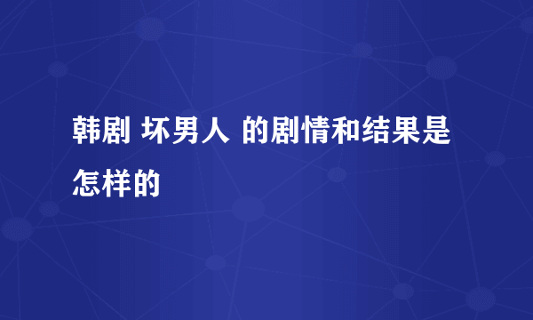 韩剧 坏男人 的剧情和结果是怎样的