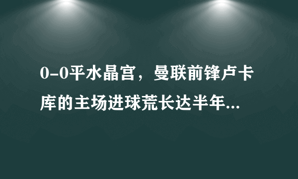 0-0平水晶宫，曼联前锋卢卡库的主场进球荒长达半年，是什么原因导致了他的低迷？