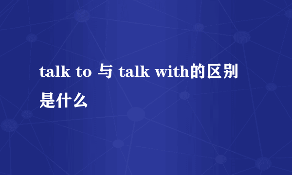 talk to 与 talk with的区别是什么