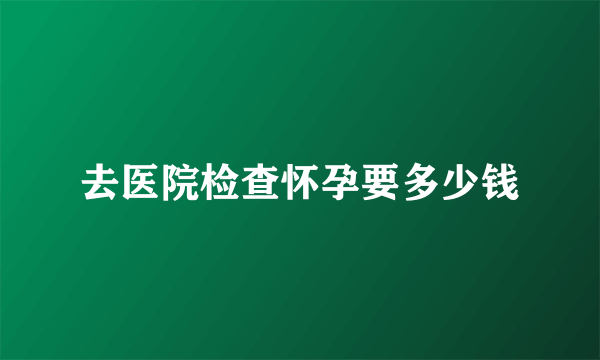 去医院检查怀孕要多少钱