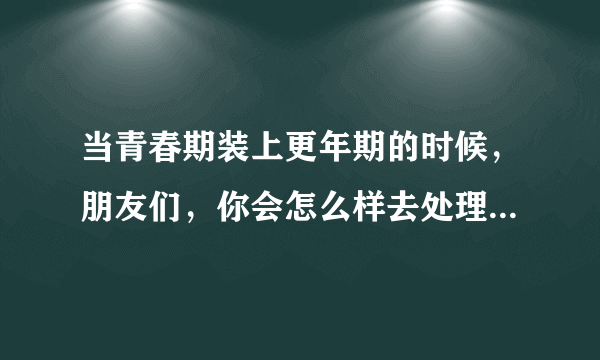 当青春期装上更年期的时候，朋友们，你会怎么样去处理之间的关系呢？