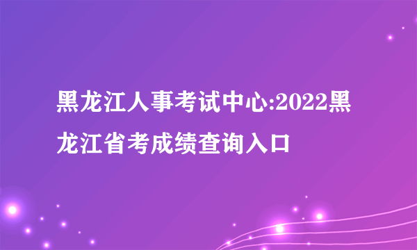 黑龙江人事考试中心:2022黑龙江省考成绩查询入口