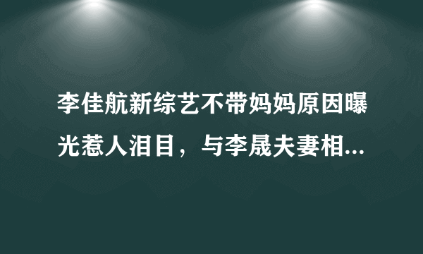 李佳航新综艺不带妈妈原因曝光惹人泪目，与李晟夫妻相处令人羡慕