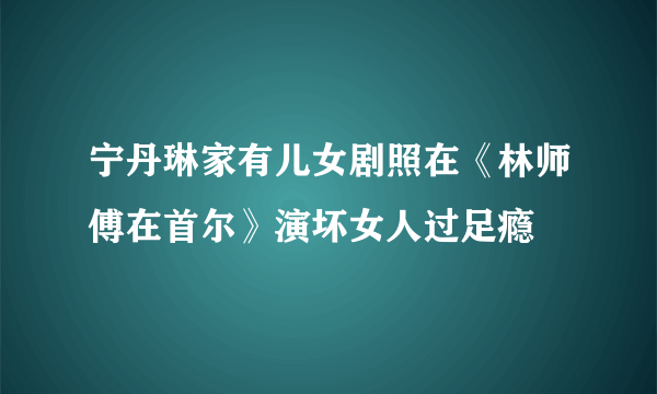 宁丹琳家有儿女剧照在《林师傅在首尔》演坏女人过足瘾