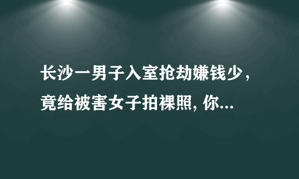 长沙一男子入室抢劫嫌钱少，竟给被害女子拍裸照, 你怎么看？