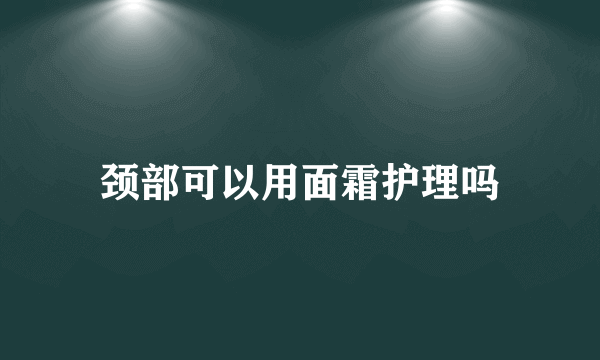 颈部可以用面霜护理吗