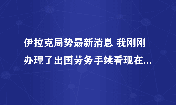 伊拉克局势最新消息 我刚刚办理了出国劳务手续看现在伊拉克的局势我们还能出的去吗？