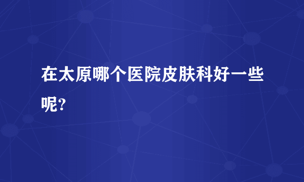 在太原哪个医院皮肤科好一些呢?